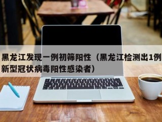 黑龙江发现一例初筛阳性（黑龙江检测出1例新型冠状病毒阳性感染者）